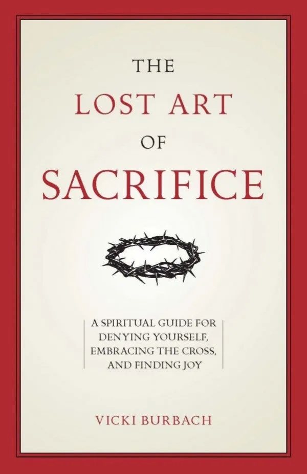 The Lost Art of Sacrifice A Spiritual Guide for Denying Yourself, Embracing the Cross, and Finding Joy by Vicki Burbach